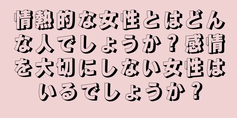 情熱的な女性とはどんな人でしょうか？感情を大切にしない女性はいるでしょうか？