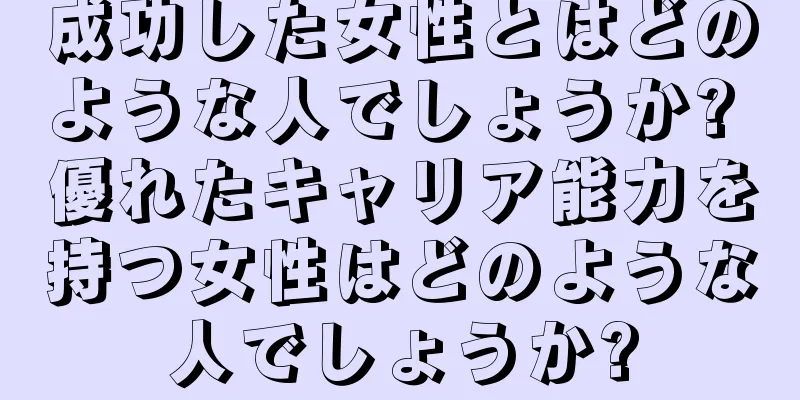 成功した女性とはどのような人でしょうか? 優れたキャリア能力を持つ女性はどのような人でしょうか?