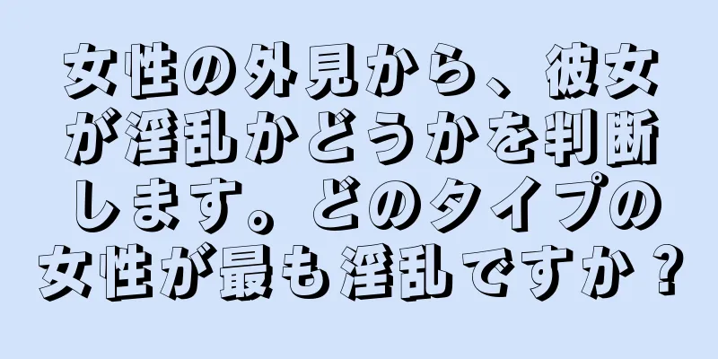 女性の外見から、彼女が淫乱かどうかを判断します。どのタイプの女性が最も淫乱ですか？