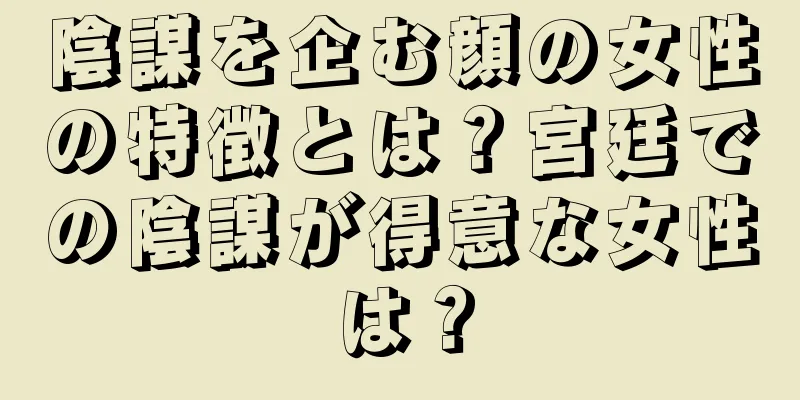 陰謀を企む顔の女性の特徴とは？宮廷での陰謀が得意な女性は？