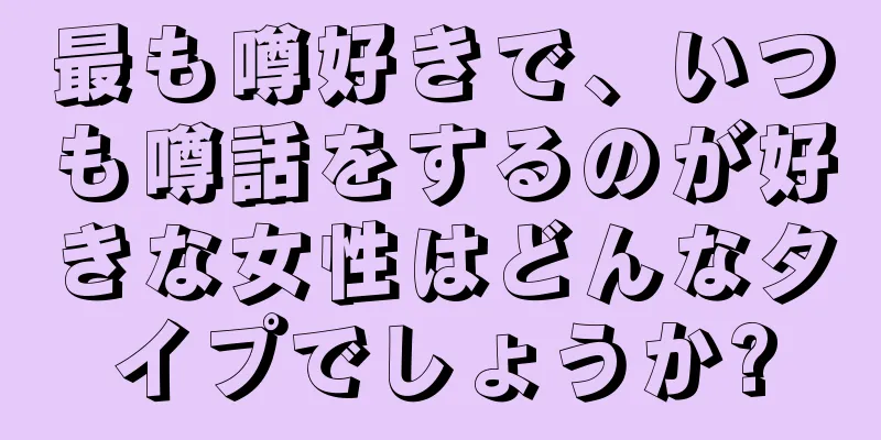 最も噂好きで、いつも噂話をするのが好きな女性はどんなタイプでしょうか?