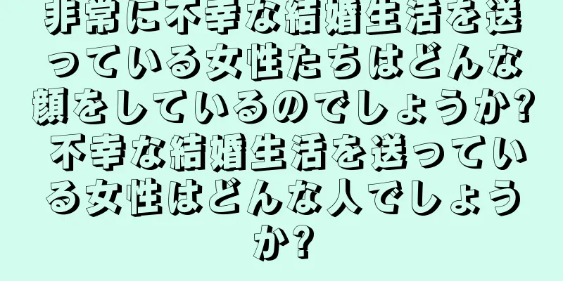 非常に不幸な結婚生活を送っている女性たちはどんな顔をしているのでしょうか? 不幸な結婚生活を送っている女性はどんな人でしょうか?