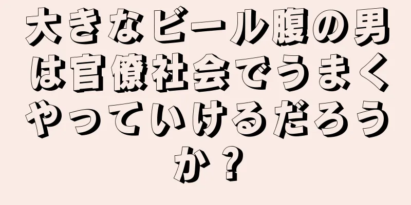 大きなビール腹の男は官僚社会でうまくやっていけるだろうか？