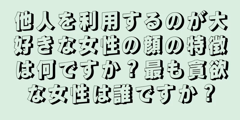 他人を利用するのが大好きな女性の顔の特徴は何ですか？最も貪欲な女性は誰ですか？