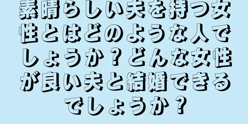 素晴らしい夫を持つ女性とはどのような人でしょうか？どんな女性が良い夫と結婚できるでしょうか？