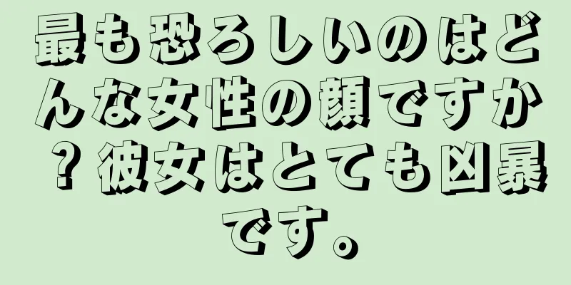 最も恐ろしいのはどんな女性の顔ですか？彼女はとても凶暴です。