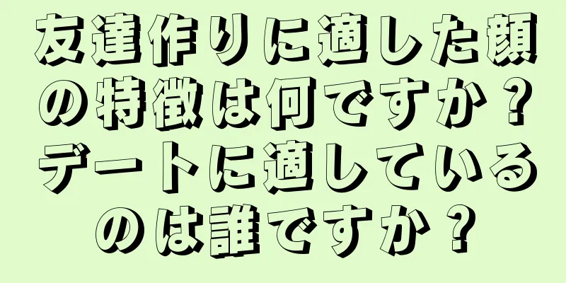 友達作りに適した顔の特徴は何ですか？デートに適しているのは誰ですか？