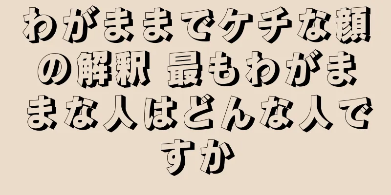 わがままでケチな顔の解釈 最もわがままな人はどんな人ですか