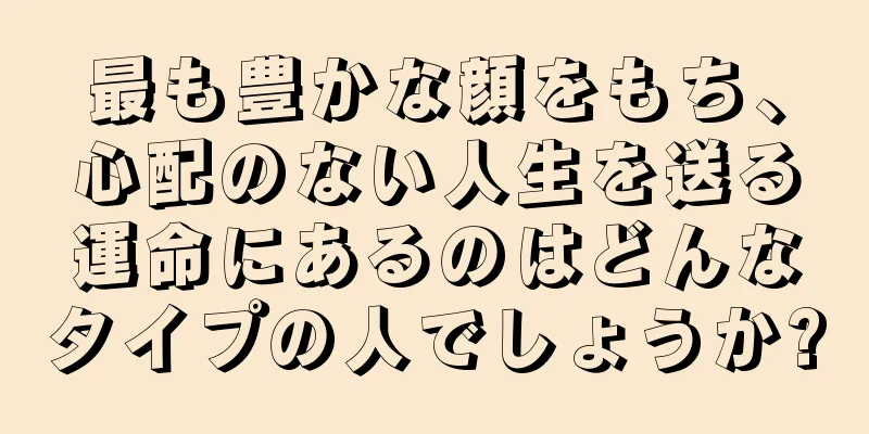 最も豊かな顔をもち、心配のない人生を送る運命にあるのはどんなタイプの人でしょうか?