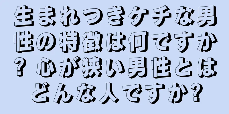 生まれつきケチな男性の特徴は何ですか? 心が狭い男性とはどんな人ですか?