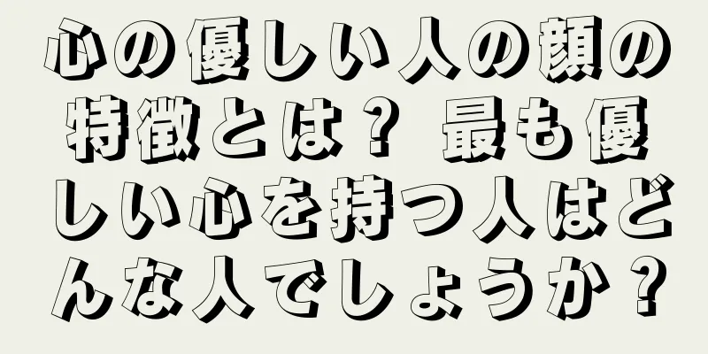 心の優しい人の顔の特徴とは？ 最も優しい心を持つ人はどんな人でしょうか？