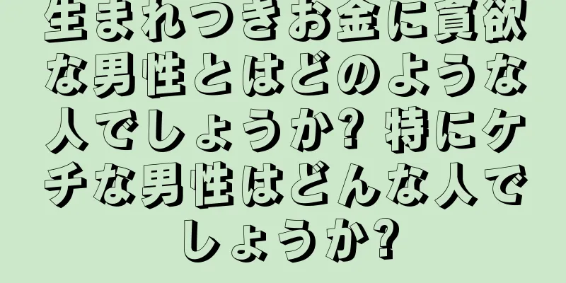 生まれつきお金に貪欲な男性とはどのような人でしょうか? 特にケチな男性はどんな人でしょうか?