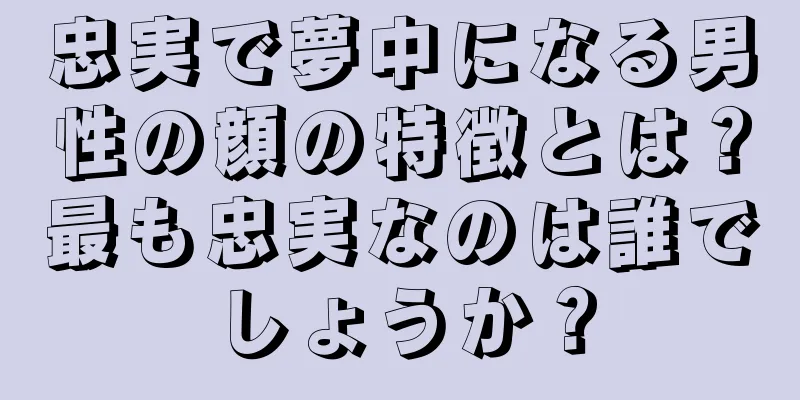 忠実で夢中になる男性の顔の特徴とは？最も忠実なのは誰でしょうか？