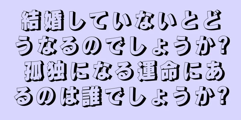 結婚していないとどうなるのでしょうか? 孤独になる運命にあるのは誰でしょうか?