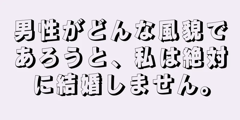 男性がどんな風貌であろうと、私は絶対に結婚しません。