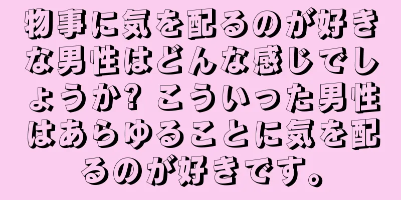 物事に気を配るのが好きな男性はどんな感じでしょうか? こういった男性はあらゆることに気を配るのが好きです。