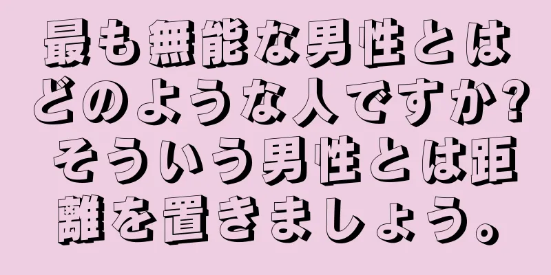 最も無能な男性とはどのような人ですか? そういう男性とは距離を置きましょう。