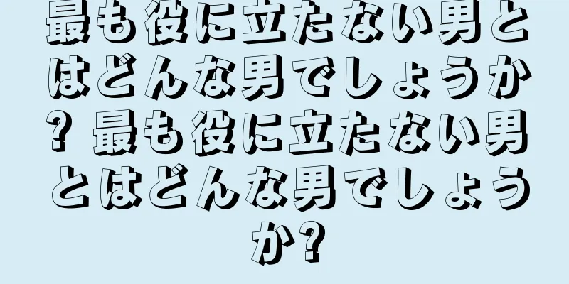 最も役に立たない男とはどんな男でしょうか? 最も役に立たない男とはどんな男でしょうか?