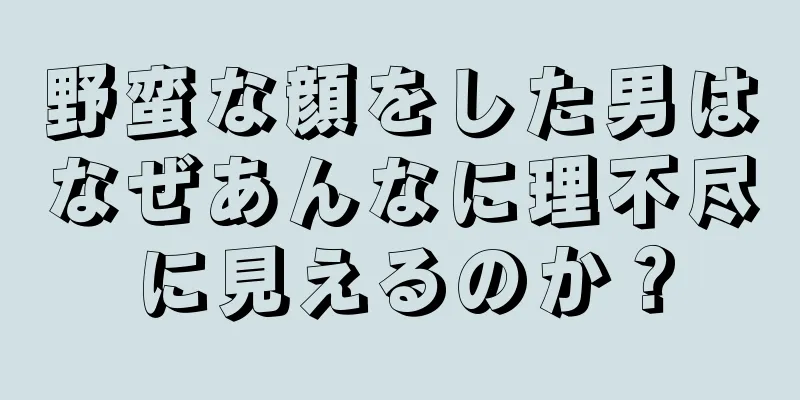 野蛮な顔をした男はなぜあんなに理不尽に見えるのか？