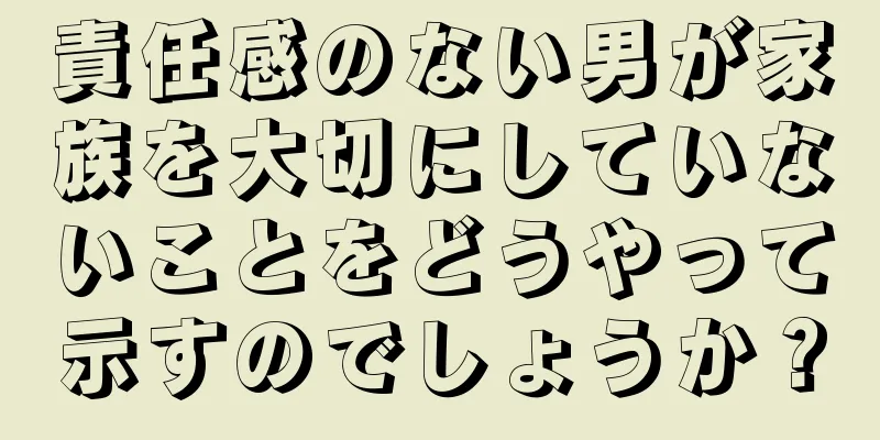 責任感のない男が家族を大切にしていないことをどうやって示すのでしょうか？