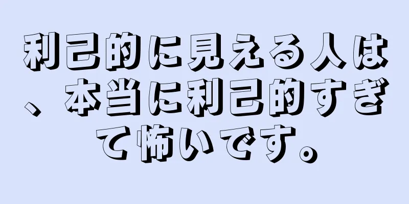 利己的に見える人は、本当に利己的すぎて怖いです。