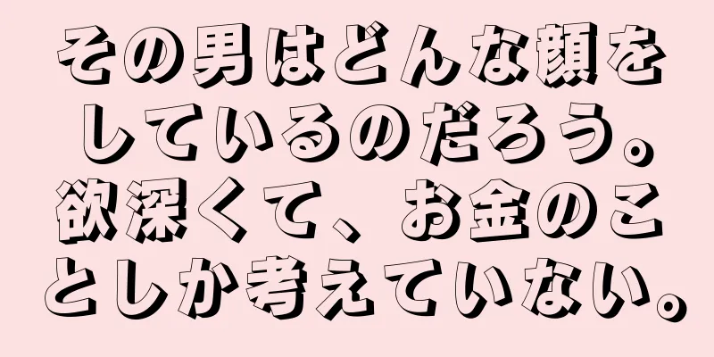 その男はどんな顔をしているのだろう。欲深くて、お金のことしか考えていない。