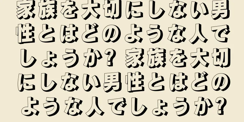 家族を大切にしない男性とはどのような人でしょうか? 家族を大切にしない男性とはどのような人でしょうか?