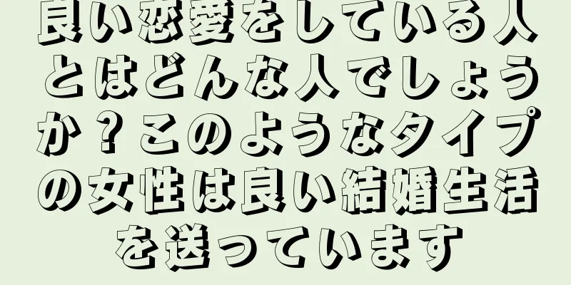 良い恋愛をしている人とはどんな人でしょうか？このようなタイプの女性は良い結婚生活を送っています