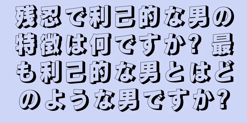 残忍で利己的な男の特徴は何ですか? 最も利己的な男とはどのような男ですか?