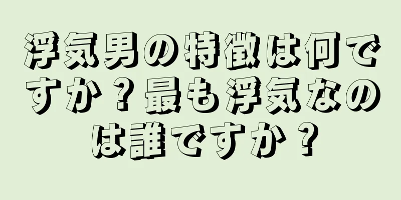 浮気男の特徴は何ですか？最も浮気なのは誰ですか？