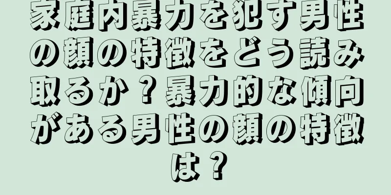 家庭内暴力を犯す男性の顔の特徴をどう読み取るか？暴力的な傾向がある男性の顔の特徴は？