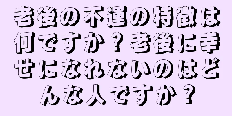 老後の不運の特徴は何ですか？老後に幸せになれないのはどんな人ですか？