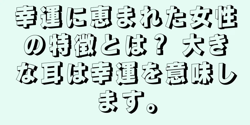 幸運に恵まれた女性の特徴とは？ 大きな耳は幸運を意味します。