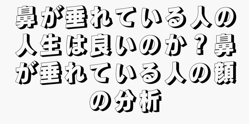 鼻が垂れている人の人生は良いのか？鼻が垂れている人の顔の分析