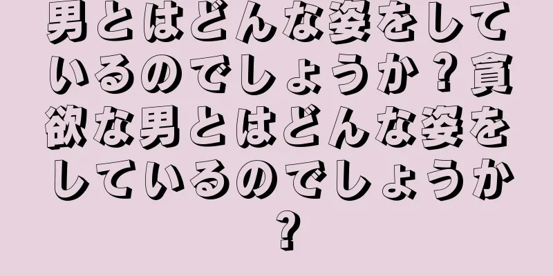 男とはどんな姿をしているのでしょうか？貪欲な男とはどんな姿をしているのでしょうか？