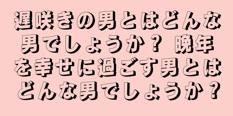 遅咲きの男とはどんな男でしょうか？ 晩年を幸せに過ごす男とはどんな男でしょうか？