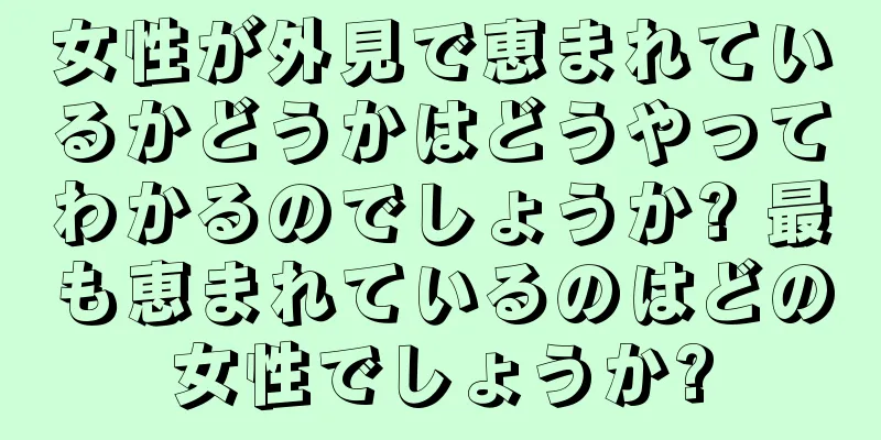 女性が外見で恵まれているかどうかはどうやってわかるのでしょうか? 最も恵まれているのはどの女性でしょうか?