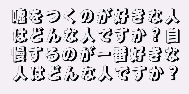 嘘をつくのが好きな人はどんな人ですか？自慢するのが一番好きな人はどんな人ですか？