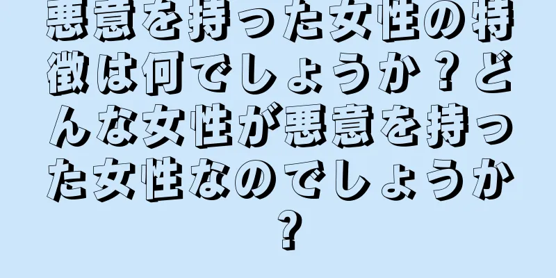 悪意を持った女性の特徴は何でしょうか？どんな女性が悪意を持った女性なのでしょうか？