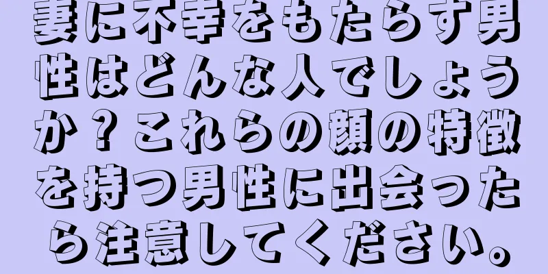 妻に不幸をもたらす男性はどんな人でしょうか？これらの顔の特徴を持つ男性に出会ったら注意してください。