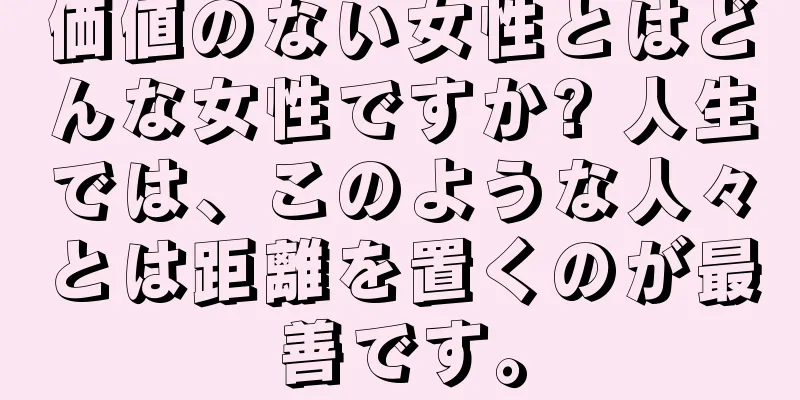 価値のない女性とはどんな女性ですか? 人生では、このような人々とは距離を置くのが最善です。