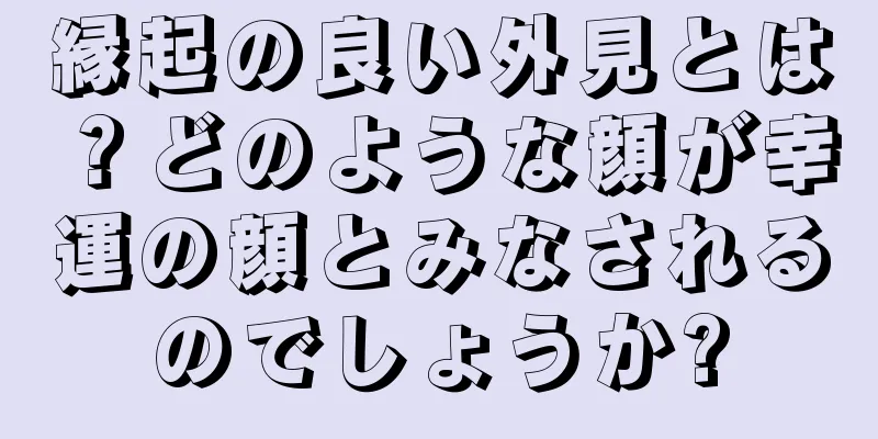 縁起の良い外見とは？どのような顔が幸運の顔とみなされるのでしょうか?