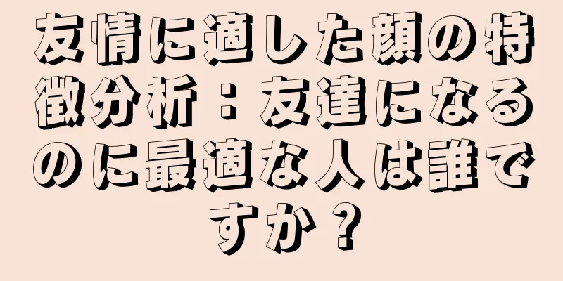 友情に適した顔の特徴分析：友達になるのに最適な人は誰ですか？