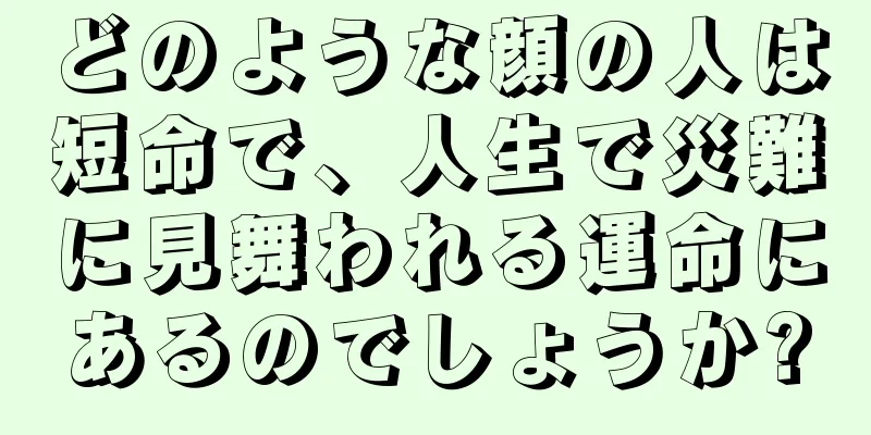 どのような顔の人は短命で、人生で災難に見舞われる運命にあるのでしょうか?