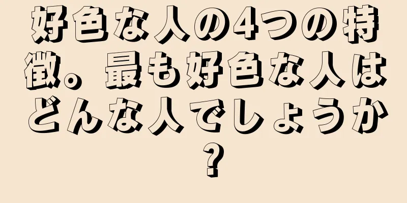 好色な人の4つの特徴。最も好色な人はどんな人でしょうか？