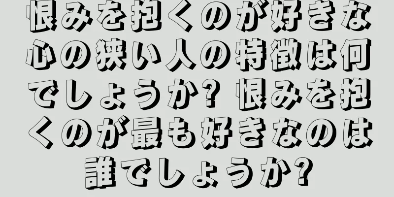 恨みを抱くのが好きな心の狭い人の特徴は何でしょうか? 恨みを抱くのが最も好きなのは誰でしょうか?