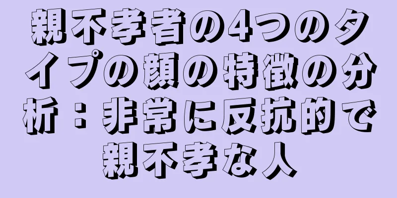 親不孝者の4つのタイプの顔の特徴の分析：非常に反抗的で親不孝な人