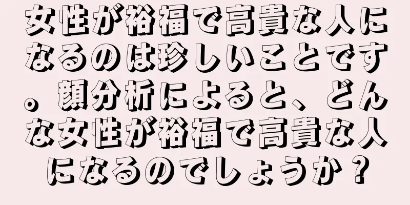 女性が裕福で高貴な人になるのは珍しいことです。顔分析によると、どんな女性が裕福で高貴な人になるのでしょうか？