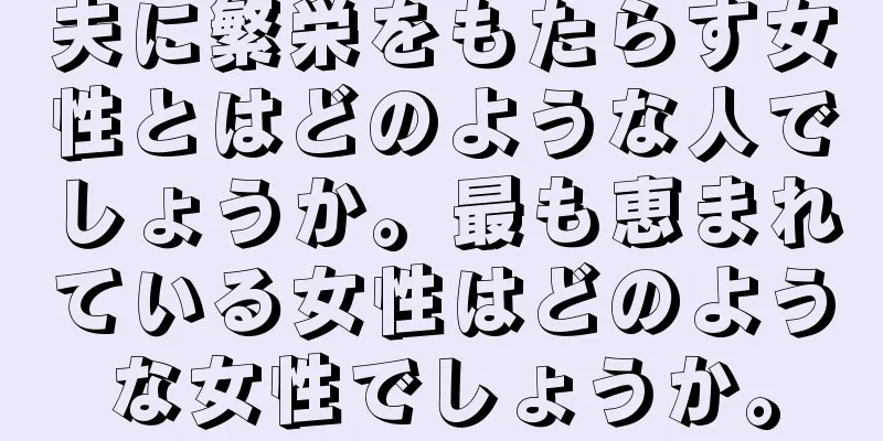 夫に繁栄をもたらす女性とはどのような人でしょうか。最も恵まれている女性はどのような女性でしょうか。