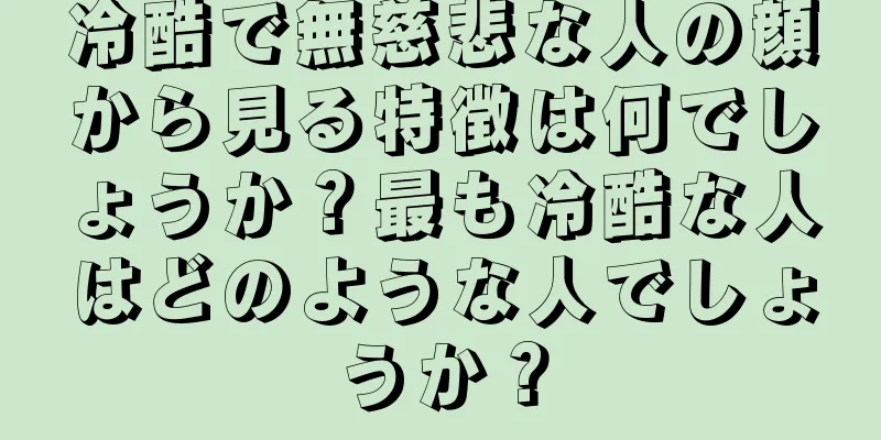 冷酷で無慈悲な人の顔から見る特徴は何でしょうか？最も冷酷な人はどのような人でしょうか？